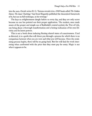 Though Only a Few Will Rise 13
into the aura. Occult writer R. G. Torrens reveals it in a 1969 book called The Golden
Dawn: The Inner Teachings.6
And Israel Regardie published the theoretical framework
ofit, but not its full technique, in his writings.?
The keys to enlightenment dangle before us every day, and they are only secret
because no one has pointed out their proper application. The student, once made
aware of the proper and simple use of Kabbalah's central symbol, the Tree of Life,
can bring about a thorough transformation and a lasting realization of his own Di-
vinity and Its latent powers.
This is not a book about inducing fleeting altered states of consciousness. Used
as directed, it is a guide that will direct you through a process for which there is no
comparison between what you are now and what you will become. Once the awak-
ening process begins, there will be no going back. But few will find the work inter-
esting when confronted with the price that they must pay for entry. Magic is not
what it appears to be.
 