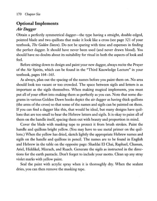 170 Chapter Six
Optional Implements
Air Dagger
Obtain a perfectly symmetrical dagger-the type having a straight, double-edged,
pointed blade and two quillons that make it look like a cross (see page 321 ofyour
textbook, The Golden Dawn). Do not be sparing with time and expenses in finding
the perfect dagger. It should have never been used (and never drawn blood). You
should have no doubts about its suitability for ritual in both the aspects of look and
feel.
Before sitting down to design and paint your new dagger, always recite the Prayer
of the Air Spirits, which can be found in the "Third Knowledge Lecture" in your
textbook, pages 164-165.
As always, plan out the spacing of the names before you paint them on. No area
should look too vacant or too crowded. The space between sigils and letters is as
important as the sigils themselves. When making magical implements, you must
put all ofyour effort into making them as perfectly as you can. Note that some dia-
grams in various Golden Dawn books depict the air dagger as having thick quillons
(the arms ofthe cross) so that some of the names and sigils can be painted on them.
Ifyou can find a dagger like this, that would be ideal, but many designs have quil-
Ions that are too small to bear the Hebrew letters and sigils. It is okay to paint all of
them on the handle itself, spacing them out with beauty and proportion in mind.
Cover the blade with masking tape to protect it from brush strokes. Paint the
handle and quillons bright yellow. (You may have to use metal primer on the quil-
Ions.) When the yellow has dried, sketch lightly the appropriate Hebrew names and
sigils on the handle and quillons in pencil. The names are to be found in English
and Hebrew in the table on the opposite page: Shaddai El Chai, Raphael, Chassan,
Ariel, Hiddikel, Mizrach, and Ruach. Generate the sigils as instructed in the direc-
tions for the earth pantacle. Don't forget to include your motto. Clean up any stray
violet marks with yellow paint.
Seal the paint with acrylic spray when it is thoroughly dry. When the sealant
dries, you can then remove the masking tape.
 