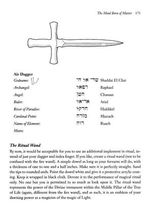 The Mind Born ofMatter 171
Air Dagger
Godname: 1J "n ';~ "iiV Shaddai EI Chai
Archangel: ';~::l1 Raphael
Angel: liVn Chassan
Ruler: ';~"1~ Ariel
River ofParadise: ';Piir Hiddikel
Cardinal Point: n1rO Mizrach
Name ofElement: n,1 Ruach
Motto:
The Ritual Wand
By now, it would be acceptable for you to use an additional implement in ritual, in-
stead ofjust your dagger and index finger. Ifyou like, create a ritual wand (not to be
confused with the fire wand). A simple dowel as long as your forearm will do, with
a thickness of one to one and a half inches. Make sure it is perfectly straight. Sand
the tips to rounded ends. Paint the dowel white and give it a protective acrylic coat-
ing. Keep it wrapped in black cloth. Devote it to the performance of magical ritual
only. No one but you is permitted to so much as look upon it. The ritual wand
represents the power of the Divine immanent within the Middle Pillar of the Tree
of Life (again, different from the fire wand), and as such, it is an emblem of your
dawning power as a magician of the magic of Light.
 