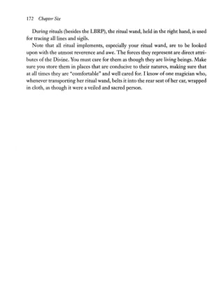 172 Chapter Six
During rituals (besides the LBRP), the ritual wand, held in the right hand, is used
for tracing all lines and sigils.
Note that all ritual implements, especially your ritual wand, are to be looked
upon with the utmost reverence and awe. The forces they represent are direct attri-
butes of the Divine. You must care for them as though they are living beings. Make
sure you store them in places that are conducive to their natures, making sure that
at all times they are "comfortable" and well cared for. I know of one magician who,
whenever transporting her ritual wand, belts it into the rear seat ofher car, wrapped
in cloth, as though it were a veiled and sacred person.
 