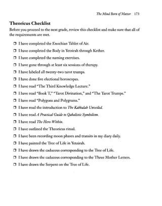 The Mind Born ofMatter 173
Theoricus Checklist
Before you proceed to the next grade, review this checklist and make sure that all of
the requirements are met.
o I have completed the Enochian Tablet ofAir.
o I have completed the Body in Yetzirah through Rether.
o I have completed the naming exercises.
o I have gone through at least six sessions of therapy.
o I have labeled all twenty-two tarot trumps.
o I have done five electional horoscopes.
o I have read "The Third Knowledge Lecture."
o I have read "Book T," "Tarot Divination," and "The Tarot Trumps."
o I have read "Polygons and Polygrams."
o I have read the introduction to The Kabbalah Unveiled.
o I have read A Practical Guide to Qabalistic Symbolism.
o I have read The Hero Within.
o I have outlined the Theoricus ritual.
o I have been recording moon phases and transits in my diary daily.
o I have painted the Tree of Life in Yetzirah.
o I have drawn the caduceus corresponding to the Tree of Life.
o I have drawn the caduceus corresponding to the Three Mother Letters.
o I have drawn the Serpent on the Tree of Life.
 