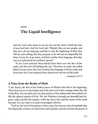 seven
The Liquid Intelligence
And the Lord came down to see the city and the tower, which the sons
of men had built. And the Lord said, "Behold, they are one people, and
they have all one language; and this is only the beginning of what they
will do; and nothing that they propose to do will now be impossible for
them. Come, let us go down, and there confuse their language, that they
may not understand one another's speech."
So the Lord scattered them abroad from there over the face of the
earth, and they left off building the city. Therefore its name was called
Babel, because there the Lord confused the language of all the earth; and
from there the Lord scattered them abroad over the face of the earth.
-Genesis 11:5-9
A Voice from the Realm ofMyth
"I am Azazel, the first of the broken pieces of Shadow that fell in the beginning.
Thou knowest me in thy doubts and in thy fears and in the cravings within the clay
of thy flesh. For my kind and I are that portion of the unknowable that maketh vis-
ible the splayed entrails of God. We, the Watchers, through our downfall and dis-
grace, make possible the expanse of the sky above thee and the wastes of the earth
beneath. For our trade is in truth commingled with lies.
"Call me the lord of boundaries if thou must, but knowest thou henceforth that
this despicable creation, in which thou and I partake, issueth not from the power of
175
 