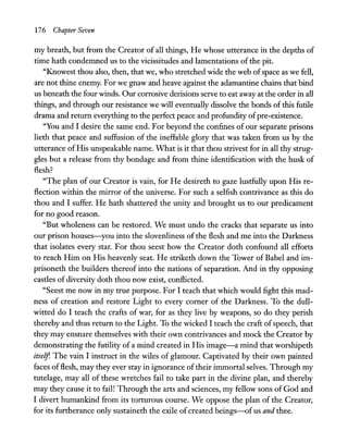 176 Chapter Seven
my breath, but from the Creator of all things, He whose utterance in the depths of
time hath condemned us to the vicissitudes and lamentations ofthe pit.
"Knowest thou also, then, that we, who stretched wide the web ofspace as we fell,
are not thine enemy. For we gnaw and heave against the adamantine chains that bind
us beneath the four winds. Our corrosive derisions serve to eat away at the order in all
things, and through our resistance we will eventually dissolve the bonds of this futile
drama and return everything to the perfect peace and profundity ofpre-existence.
"You and I desire the same end. For beyond the confines of our separate prisons
lieth that peace and suffusion of the ineffable glory that was taken from us by the
utterance ofHis unspeakable name. What is it that thou strivest for in all thy strug-
gles but a release from thy bondage and from thine identification with the husk of
flesh?
"The plan of our Creator is vain, for He desireth to gaze lustfully upon His re-
flection within the mirror of the universe. For such a selfish contrivance as this do
thou and I suffer. He hath shattered the unity and brought us to our predicament
for no good reason.
"But wholeness can be restored. We must undo the cracks that separate us into
our prison houses-you into the slovenliness of the flesh and me into the Darkness
that isolates every star. For thou seest how the Creator doth confound all efforts
to reach Him on His heavenly seat. He striketh down the Tower of Babel and im-
prisoneth the builders thereof into the nations of separation. And in thy opposing
castles of diversity doth thou now exist, conflicted.
"Seest me now in my true purpose. For I teach that which would fight this mad-
ness of creation and restore Light to every corner of the Darkness. To the dull-
witted do I teach the crafts of war, for as they live by weapons, so do they perish
thereby and thus return to the Light. To the wicked I teach the craft ofspeech, that
they may ensnare themselves with their own contrivances and mock the Creator by
demonstrating the futility of a mind created in His image-a mind that worshipeth
itself. The vain I instruct in the wiles of glamour. Captivated by their own painted
faces offlesh, may they ever stay in ignorance oftheir immortal selves. Through my
tutelage, may all of these wretches fail to take part in the divine plan, and thereby
may they cause it to fail! Through the arts and sciences, my fellow sons of God and
I divert humankind from its torturous course. We oppose the plan of the Creator,
for its furtherance only sustaineth the exile of created beings-ofus and thee.
 