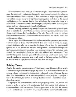 The Liquid Intelligence 177
"Now to the wise do I teach yet another art: magic. The same heavenly knowl-
edge that so speedily exciteth the flesh to its own destruction doth give wings to
the worthy student of the black arts. If thou art indeed of proper disposition, thou
mayest find it in thy power to bring the divine image into perfection in this horrid
world of matter. And perhaps thereby thou willst bring the torture of creation to a
quick finish. It is conceivable that the divine plan, completed within one being, may
satiate itself and bring to an end the exile of all beings.
"But we sincerely doubt that any being of clay such as thee can carry out an oper-
ation as exalted as the Great Work. And this is why we beguile magicians away from
the gates of initiation. I and my brothers of the rebel flame will topple any aspirant
who dareth to awaken the Divine unless he showeth that he will stay his course and
not forsake the fallen.
"What sayest thou? Hast thou within thy husk the will to persevere, even as thy
flesh demandeth of thee a different course? If thou canst persist in purity and single-
minded dedication, who are we to resist thee in thy efforts, since thy success could
spell an end to the burden that we bear? Perhaps thou, a creature of reeking sinew
and bone, wouldst benefit from calling upon luminous beings offire such as us-and,
through the commingling of clay and spirit, sink all boundaries into the sea. Then
mayeth the spiritual Sun rise again and call home every Godforsaken spirit, every
yesterday, and every tomorrow. May we all, angels of Darkness and angels of Light,
on that last hour ofnight, have this burden lifted from our wings."
Building Towers
Clearly, the opening two paragraphs of this chapter, quoted from the Bible, attach
a tremendous significance to language. By means of it, humans have been able to
develop culture, a substitute for instinct that works much better at keeping the race
alive. The Tower of Babel can be seen as a symbol ofhuman progress. Language is a
tool of the left brain, the portion of biology that fancies itself-much like a tower-
risen above nature.
Language is the instrument that makes such progress possible. Cats, snakes, and
monkeys, as far as we know, do not increase their information, their wisdom, or
their control over their environment from one generation to the next. But humans
do. The civilized world to which we cling for survival today is a tower, built from the
 