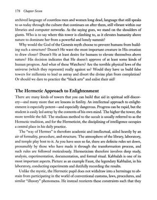 178 Chapter Seven
archived language of countless men and women long dead, language that still speaks
to us today through the culture that continues on after them, still vibrant within our
libraries and computer networks. As the saying goes, we stand on the shoulders of
giants. Who is to say where this tower is climbing to, as it elevates humanity above
nature to dominate her from a powerful and lonely summit?
Why would the God of the Genesis myth choose to prevent humans from build-
ing such a structure? Doesn't He want the most important creature in His creation
to draw closer? Doesn't He at least desire for humans to elevate themselves above
nature? His decision indicates that He doesn't approve of at least some kinds of
human progress. And what of these Watchers? Are the terrible physical laws of the
universe (which they represent) really against us? Would they have us build false
towers for millennia to lead us astray and divert the divine plan from completion?
Or should we dare to practice the "black arts" and enlist their aid?
The Hermetic Approach to Enlightenment
There are many kinds of towers that you can build that aid in spiritual self-discov-
ery-and many more that are lessons in futility. An intellectual approach to enlight-
enment is especially potent-and especially dangerous. Progress can be rapid, but the
student is easily led astray by the contents ofhis own mind. The higher the tower, the
more terrible the fall. The studious method to the occult is usually referred to as the
Hermetic tradition, and for the Hermeticist, the disciplining ofintelligence occupies
a central place in his daily practice.
The "way of Hermes" is therefore academic and intellectual, aided heavily by an
air of formality, procedure, and structure. The atmosphere of the library, laboratory,
and temple play host to it. As you have seen so far, there are definite rules set down,
presumably by those who have made it through the transformation process, and
such rules are followed meticulously. Hermeticism therefore involves deep study,
analysis, experimentation, documentation, and formal ritual. Kabbalah is one of its
most important aspects. Picture as an example Faust, the legendary Kabbalist, in his
laboratory, conducting experiments and dutifully recording the results.
Unlike the mystic, the Hermetic pupil does not withdraw into a hermitage to ab-
stain from participating in the world of conventional customs, laws, procedures, and
similar "illusory" phenomena. He instead reorients these constraints such that they
 