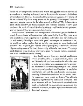 180 Chapter Seven
which we live are powerful instruments. Watch the apparent motives at work in
your culture as you obey its laws and norms. Try to see the practicality behind ev-
ery social custom. How has it come about that a man conveys respect by taking off
his hat indoors? Why do so many people use the greeting "How are you?" without
expressing any real concern for the other person's well-being? Why do bosses keep
their salaries secret? Can these procedures and restraints continue to serve your
needs and the needs of others? By silently asking yourself the forbidden questions,
you work yourselffree from automated conformity.
And you needn't worry that such an exploration of taboo will get you fired or ar-
rested. Your awakened self doesn't need to be controlled by laws. The grade work
will naturally uncover deeper levels of goodness and wisdom that have nothing to
do with morality. Would you prefer to be "good" because you are obedient to a law,
or would you rather employ that law to help you express an inner, fundamental
goodness? As a magician, you will still end up participating in the moral activities
ofyour society (most of the time), but morality will not be your master. The adept
sheds Light on every situation, wherever he goes. No rule, no custom, no conven-
tion is too sacred to escape his scrutiny.
IlMAGO
lE BATElEUR
THE MAGICIAN
ElMAGO
You should learn to direct this kind of watchfulness
toward everything that is at your command, inside and
out. Not only will you learn to view the rules of society
as tools, but everything you experience is to be a poten-
tial instrument in the hands ofyour Higher Self. Look at
tarot trump card number 1, the Magician. He stands be-
fore the table on which the four elemental weapons, rep-
resenting all forces in the universe, are his control panel.
He can arrange them to suit his destiny. That which is
frequently regarded as evil and illusion by mystics-the
world we create with our five senses-is consciously ana-
lyzed and redefined via symbolic correspondences. We
reshape it to serve us, such that it produces automatically
that which we desire.
 