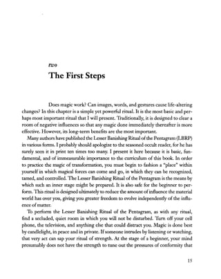 two
The First Steps
Does magic work? Can images, words, and gestures cause life-altering
changes? In this chapter is a simple yet powerful ritual. It is the most basic and per-
haps most important ritual that I will present. Traditionally, it is designed to clear a
room ofnegative influences so that any magic done immediately thereafter is more
effective. However, its long-term benefits are the most important.
Many authors have published the Lesser Banishing Ritual ofthe Pentagram (LBRP)
in various forms. I probably should apologize to the seasoned occult reader, for he has
surely seen it in print ten times too many. I present it here because it is basic, fun-
damental, and of immeasurable importance to the curriculum of this book. In order
to practice the magic of transformation, you must begin to fashion a "place" within
yourself in which magical forces can come and go, in which they can be recognized,
tamed, and controlled. The Lesser Banishing Ritual ofthe Pentagram is the means by
which such an inner stage might be prepared. It is also safe for the beginner to per-
form. This ritual is designed ultimately to reduce the amount ofinfluence the material
world has over you, giving you greater freedom to evolve independendy of the influ-
ence ofmatter.
To perform the Lesser Banishing Ritual of the Pentagram, as with any ritual,
find a secluded, quiet room in which you will not be disturbed. Turn off your cell
phone, the television, and anything else that could distract you. Magic is done best
by candlelight, in peace and in private. Ifsomeone intrudes by listening or watching,
that very act can sap your ritual of strength. At the stage of a beginner, your mind
presumably does not have the strength to tune out the pressures of conformity that
15
 