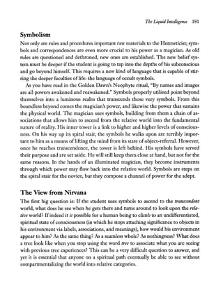 The Liquid Intelligence 181
Symbolism
Not only are rules and procedures important raw materials to the Hermeticist; sym-
bols and correspondences are even more crucial to his power as a magician. As old
rules are questioned and dethroned, new ones are established. The new belief sys-
tem must be deeper ifthe student is going to tap into the depths ofhis subconscious
and go beyond himself. This requires a new kind of language that is capable of stir-
ring the deeper faculties oflife: the language of occult symbols.
As you have read in the Golden Dawn's Neophyte ritual, "By names and images
are all powers awakened and reawakened." Symbols properly utilized point beyond
themselves into a luminous realm that transcends those very symbols. From this
boundless beyond comes the magician's power, and likewise the power that sustains
the physical world. The magician uses symbols, building from them a chain of as-
sociations that allows him to ascend from the relative world into the fundamental
nature of reality. His inner tower is a link to higher and higher levels of conscious-
ness. On his way up its spiral stair, the symbols he walks upon are terribly impor-
tant to him as a means oflifting the mind from its state of object-referraL However,
once he reaches transcendence, the tower is left behind. His symbols have served
their purpose and are set aside. He will still keep them close at hand, but not for the
same reasons. In the hands of an illuminated magician, they become instruments
through which power may flow back into the relative world. Symbols are steps on
the spiral stair for the novice, but they compose a channel ofpower for the adept.
The View from Nirvana
The first big question is: If the student uses symbols to ascend to the transcendent
world, what does he see when he gets there and turns around to look upon the rela-
tive world? Ifindeed it is possible for a human being to climb to an undifferentiated,
spiritual state ofconsciousness (in which he stops attaching significance to objects in
his environment via labels, associations, and meanings), how would his environment
appear to him? As the same thing? As a seamless whole? As nothingness? "What does
a tree look like when you stop using the word tree to associate what you are seeing
with previous tree experiences? This can be a very difficult question to answer, and
yet it is essential that anyone on a spiritual path eventually be able to see without
compartmentalizing the world into relative categories.
 