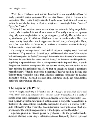 182 Chapter Seven
When this is possible, at least in some shaky fashion, true knowledge of how the
world is created begins to emerge. The magician discovers that perception is the
foundation of his reality. It is likewise the foundation of his destiny. All forms are
mental forms, whether they be physical, imagined, or seemingly distinct "angels,"
"gods," or "devils."
That which we experience when we rise above our automatic ability to symbolize
is not really conceivable in verbal consciousness. That's why mystics end up ram-
bling, why quantum physicists end up spouting poetry, and why Hermeticists come
up with bizarre grimoires that are of little use to anyone but themselves. One expe-
riences reality face-to-face, and its appearance is void: empty of categories, labels,
and verbal boxes. It has no barrier and no intrinsic structure-at least not in the way
the human mind can understand it.
Another question may come to mind: What's the point of trying to see the world
in this way? Why would the Hermeticist, so well known for his use of bizarre sym-
bols and categories, be fond of "sinking all boundaries into the sea?" One answer is
that when he actually is able to see that "all is one," he discovers that his symboliz-
ing ability is a powerful asset. This is the experience of the Sephirah Hod, to which
the grade ofPracticus corresponds. He achieves the amusing realization that he has
been misusing his mind all of his life. All that he thought he lacked is right here
within his heart. When he transcends the activity ofhis own mind, he discerns that
the only thing required of him is that he harness that mind consciously to manifest
his heart in his life. The mind is seen as a fluid substance that he can remold into a
better and better channel ofpower.
The Rogue Angels Within
For most people, the ability to symbolize and label things is an unclaimed power that
roams about seemingly independent of the personality. Unchecked, it is a horde of
spiteful inner beasts that creates a threatening reality for its negligent master. Con-
sider the myth of the knight who must fight monsters to rescue the maiden locked in
the tower. The unenlightened mind is like that maiden, trapped in a tower of confor-
mity, polluted by a value system that directs its magical power into a state ofself-im-
prisonment. The knight is representative ofthe discipline used to liberate her.
A person ignorant of his own power to symbolize is like the proverbial funda-
mentalist who sees sexual images in Disney cartoons. Taunted by his own repressed
 