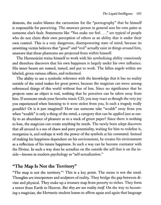 The Liquid Intelligence 183
demons, the zealot blames the cartoonists for the "pornography" that he himself
is responsible for perceiving. The unaware person in general sees his own pains as
someone else's fault. Statements like "You make me feel ..." are typical of people
who do not claim their own perception of others as an ability that is under their
own control. This is a very dangerous, disempowering state of mind, because its
unwitting victim believes that "good" and "evil" actually exist in things around him,
unaware that these phantoms are projected from within himself.
The Hermeticist trains himself to work with his symbolizing ability consciously
and therefore discovers that his own happiness is largely under his own influence.
His inner beasts are named, tamed, and put to work. The fallen angels within are
labeled, given various offices, and redeemed.
The ability to use a symbolic reference with the knowledge that it has no reality
outside of the mind makes for great power, because the magician can move among
referenced things of this world without fear of loss. Since no significance that he
projects onto an object is real, nothing that he perceives can be taken away from
him. Ifsomeone steals your favorite music CD, you may react as though the very joy
you experienced when listening to it were stolen from you. Is such a tragedy really
possible? Or is it just imagined? How can someone take "wealth" away from you
when "wealth" is only a thing of the mind, a category that can be applied just as eas-
ily to an abundance of pleasure as to a stack of green paper? Since there is nothing
to lose, the magician can create anything he needs. The newly born adept discovers
that all around is a sea of chaos and pure potentiality, waiting for him to redefine it,
reorganize it, and reshape it with the power of the symbols at his command. Instead
of making his happiness dependent on his environment, he creates his environment
as a reflection of his innate happiness. In such a way can he become cocreator with
the Divine. In such a way does he actualize on the outside the self that is on the in-
side-known in modern psychology as "self-actualization."
"The Map Is Not the Territory"
"The map is not the territory."l This is a key point. The menu is not the meal.
Thoughts are interpreters and sculptors of reality. They bridge the gap between di-
vine and physical. They make up a treasure map from poverty to riches. They form
a tower from Earth to Heaven. But they are not reality itself. On the way to becom-
ing a magician, the Hermetic student learns to affirm again and again that language
 