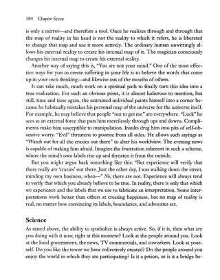 184 Chapter Seven
is only a mirror-and therefore a tool. Once he realizes through and through that
the map of reality in his head is not the reality to which it refers, he is liberated
to change that map and use it more actively. The ordinary human unwittingly al-
lows his external reality to create his internal map of it. The magician consciously
changes his internal map to create his external reality.
Another way of saying this is, "You are not your mind." One of the most effec-
tive ways for you to create suffering in your life is to believe the words that come
up in your own thinking-and likewise out of the mouths of others.
It can take much, much work on a spiritual path to finally tum this idea into a
true realization. For such an obvious point, it is almost ludicrous to mention, but
still, time and time again, the untrained individual paints himself into a comer be-
cause he habitually mistakes his personal map ofthe universe for the universe itself.
For example, he may believe that people "out to get me" are everywhere. "Luck" he
sees as an external force that puts him mercilessly through ups and downs. Compli-
ments make him susceptible to manipulation. Insults drag him into pits of self-ob-
sessive worry. "Evil" threatens to pounce from all sides. He allows such sayings as
"Watch out for all the crazies out there" to alter his worldview. The evening news
is capable ofmaking him afraid. Imagine the frustration inherent in such a scheme,
where the mind's own labels rise up and threaten it from the outside.
But you might argue back something like this: "But experience will verify that
there really are 'crazies' out there. Just the other day, I was walking down the street,
minding my own business, when-" No, there are not. Experience will always tend
to verify that which you already believe to be true. In reality, there is only that which
we experience and the labels that we use to fabricate an interpretation. Some inter-
pretations work better than others at creating happiness, but no map of reality is
real, no matter how convincing its labels, boundaries, and advocates are.
Science
As stated above, the ability to symbolize is always active. So, if it is, then what are
you doing with it now, right at this moment? Look at the people around you. Look
at the local government, the news, TV commercials, and coworkers. Look at your-
self. Do you like the tower we have collectively created? Do the people around you
enjoy the world in which they are participating? Is it a prison, or is it a bridge be-
 