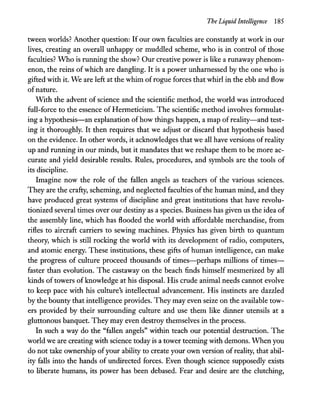 The Liquid Intelligence 185
tween worlds? Another question: Ifour own faculties are constantly at work in our
lives, creating an overall unhappy or muddled scheme, who is in control of those
faculties? Who is running the show? Our creative power is like a runaway phenom-
enon, the reins of which are dangling. It is a power unharnessed by the one who is
gifted with it. We are left at the whim ofrogue forces that whirl in the ebb and flow
ofnature.
With the advent of science and the scientific method, the world was introduced
full-force to the essence of Hermeticism. The scientific method involves formulat-
ing a hypothesis-an explanation of how things happen, a map of reality-and test-
ing it thoroughly. It then requires that we adjust or discard that hypothesis based
on the evidence. In other words, it acknowledges that we all have versions ofreality
up and running in our minds, but it mandates that we reshape them to be more ac-
curate and yield desirable results. Rules, procedures, and symbols are the tools of
its discipline.
Imagine now the role of the fallen angels as teachers of the various sciences.
They are the crafty, scheming, and neglected faculties of the human mind, and they
have produced great systems of discipline and great institutions that have revolu-
tionized several times over our destiny as a species. Business has given us the idea of
the assembly line, which has flooded the world with affordable merchandise, from
rifles to aircraft carriers to sewing machines. Physics has given birth to quantum
theory, which is still rocking the world with its development of radio, computers,
and atomic energy. These institutions, these gifts of human intelligence, can make
the progress of culture proceed thousands of times-perhaps millions of times-
faster than evolution. The castaway on the beach finds himself mesmerized by all
kinds of towers of knowledge at his disposal. His crude animal needs cannot evolve
to keep pace with his culture's intellectual advancement. His instincts are dazzled
by the bounty that intelligence provides. They may even seize on the available tow-
ers provided by their surrounding culture and use them like dinner utensils at a
gluttonous banquet. They may even destroy themselves in the process.
In such a way do the "fallen angels" within teach our potential destruction. The
world we are creating with science today is a tower teeming with demons. When you
do not take ownership ofyour ability to create your own version of reality, that abil-
ity falls into the hands of undirected forces. Even though science supposedly exists
to liberate humans, its power has been debased. Fear and desire are the clutching,
 