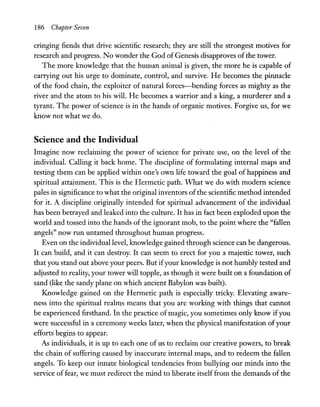 186 Chapter Seven
cringing fiends that drive scientific research; they are still the strongest motives for
research and progress. No wonder the God ofGenesis disapproves of the tower.
The more knowledge that the human animal is given, the more he is capable of
carrying out his urge to dominate, control, and survive. He becomes the pinnacle
of the food chain, the exploiter of natural forces-bending forces as mighty as the
river and the atom to his will. He becomes a warrior and a king, a murderer and a
tyrant. The power ofscience is in the hands of organic motives. Forgive us, for we
know not what we do.
Science and the Individual
Imagine now reclaiming the power of science for private use, on the level of the
individual. Calling it back home. The discipline of formulating internal maps and
testing them can be applied within one's own life toward the goal of happiness and
spiritual attainment. This is the Hermetic path. What we do with modem science
pales in significance to what the original inventors ofthe scientific method intended
for it. A discipline originally intended for spiritual advancement of the individual
has been betrayed and leaked into the culture. It has in fact been exploded upon the
world and tossed into the hands of the ignorant mob, to the point where the "fallen
angels" now run untamed throughout human progress.
Even on the individual level, knowledge gained through science can be dangerous.
It can build, and it can destroy. It can seem to erect for you a majestic tower, such
that you stand out above your peers. But ifyour knowledge is not humbly tested and
adjusted to reality, your tower will topple, as though it were built on a foundation of
sand (like the sandy plane on which ancient Babylon was built).
Knowledge gained on the Hermetic path is especially tricky. Elevating aware-
ness into the spiritual realms means that you are working with things that cannot
be experienced firsthand. In the practice of magic, you sometimes only know ifyou
were successful in a ceremony weeks later, when the physical manifestation ofyour
efforts begins to appear.
As individuals, it is up to each one of us to reclaim our creative powers, to break
the chain of suffering caused by inaccurate internal maps, and to redeem the fallen
angels. To keep our innate biological tendencies from bullying our minds into the
service of fear, we must redirect the mind to liberate itself from the demands of the
 