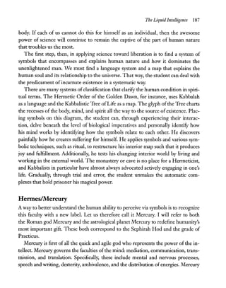 The Liquid Intelligence 187
body. If each of us cannot do this for himself as an individual, then the awesome
power of science will continue to remain the captive of the part of human nature
that troubles us the most.
The first step, then, in applying science toward liberation is to find a system of
symbols that encompasses and explains human nature and how it dominates the
unenlightened man. We must find a language system and a map that explains the
human soul and its relationship to the universe. That way, the student can deal with
the predicament of incarnate existence in a systematic way.
There are many systems ofclassification that clarify the human condition in spiri-
tual terms. The Hermetic Order of the Golden Dawn, for instance, uses Kabbalah
as a language and the Kabbalistic Tree ofLife as a map. The glyph ofthe Tree charts
the recesses ofthe body, mind, and spirit all the way to the source of existence. Plac-
ing symbols on this diagram, the student can, through experiencing their interac-
tion, delve beneath the level of biological imperatives and personally identify how
his mind works by identifying how the symbols relate to each other. He discovers
painfully how he creates suffering for himself. He applies symbols and various sym-
bolic techniques, such as ritual, to restructure his interior map such that it produces
joy and fulfillment. Additionally, he tests his changing interior world by living and
working in the external world. The monastery or cave is no place for a Hermeticist,
and Kabbalists in particular have almost always advocated actively engaging in one's
life. Gradually, through trial and error, the student unmakes the automatic com-
plexes that hold prisoner his magical power.
lIernnes/hfercury
A way to better understand the human ability to perceive via symbols is to recognize
this faculty with a new label. Let us therefore call it Mercury. I will refer to both
the Roman god Mercury and the astrological planet Mercury to redefine humanity's
most important gift. These both correspond to the Sephirah Hod and the grade of
Practicus.
Mercury is first of all the quick and agile god who represents the power of the in-
tellect. Mercury governs the faculties ofthe mind: mediation, communication, trans-
mission, and translation. Specifically, these include mental and nervous processes,
speech and writing, dexterity, ambivalence, and the distribution of energies. Mercury
 