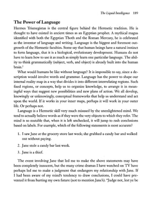 The Liquid Intelligence 189
The Power ofLanguage
Hermes Trismegistus is the central figure behind the Hermetic tradition. He is
thought to have existed in ancient times as an Egyptian prophet. A mythical magus
identified with both the Egyptian Thoth and the Roman Mercury, he is celebrated
as the inventor of language and writing. Language is the biggest and foremost out-
growth ofthe Hermetic faculties. Some say that human beings have a natural instinct
to form language, that it is a biological, evolutionary development. Humans do not
have to learn how to use it as much as simply learn one particular language. The abil-
ity to think grammatically (subject, verb, and object) is already built into the human
brain.2
What would humans be like without language? It is impossible to say, since a de-
scription would involve words and grammar. Language has the power to shape our
internal reality map in a way that divides it into different interrelating regions. Such
fixed regions, or concepts, help us to organize knowledge, to arrange it in mean-
ingful ways that suggest new possibilities and new plans of action. We all develop,
knowingly or unknowingly, conceptual frameworks that help us understand and act
upon the world. If it works in your inner maps, perhaps it will work in your outer
life. Or perhaps not.
Language is a Hermetic skill very much misused by the unenlightened mind. We
tend to actually believe words as iftheywere the very objects to which they refer. The
mind is so mutable that, when it is left unchecked, it will jump to rash conclusions
based on labels. For example, which ofthe following statements is most accurate?
1. I sawJane at the grocery store last week; she grabbed a candy bar and walked
out without paying.
2. Jane stole a candy bar last week.
3. Jane is a thief.
The event involving Jane that led me to make the above statements may have
been completely innocent, but the many crime dramas I have watched on TV have
perhaps led me to make a judgment that endangers my relationship with Jane. If
I had been aware of my mind's tendency to draw conclusions, I could have pre-
vented it from hurting my own future (not to mentionJane's). "Judge not, lestye be
 