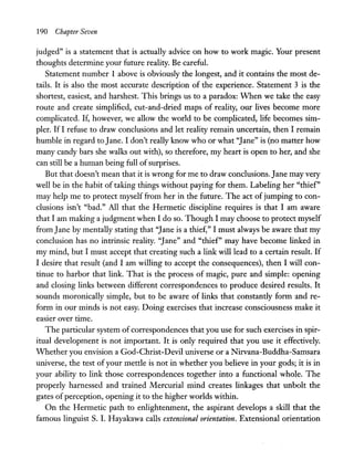 190 Chapter Seven
judged" is a statement that is actually advice on how to work magic. Your present
thoughts determine your future reality. Be careful.
Statement number 1 above is obviously the longest, and it contains the most de-
tails. It is also the most accurate description of the experience. Statement 3 is the
shortest, easiest, and harshest. This brings us to a paradox: When we take the easy
route and create simplified, cut-and-dried maps of reality, our lives become more
complicated. If, however, we allow the world to be complicated, life becomes sim-
pler. IfI refuse to draw conclusions and let reality remain uncertain, then I remain
humble in regard to Jane. I don't really know who or what "Jane" is (no matter how
many candy bars she walks out with), so therefore, my heart is open to her, and she
can still be a human being full ofsurprises.
But that doesn't mean that it is wrong for me to draw conclusions. Jane may very
well be in the habit of taking things without paying for them. Labeling her "thief"
may help me to protect myself from her in the future. The act of jumping to con-
clusions isn't "bad." All that the Hermetic discipline requires is that I am aware
that I am making a judgment when I do so. Though I may choose to protect myself
from Jane by mentally stating that "Jane is a thief," I must always be aware that my
conclusion has no intrinsic reality. "Jane" and "thief" may have become linked in
my mind, but I must accept that creating such a link will lead to a certain result. If
I desire that result (and I am willing to accept the consequences), then I will con-
tinue to harbor that link. That is the process of magic, pure and simple: opening
and closing links between different correspondences to produce desired results. It
sounds moronically simple, but to be aware of links that constantly form and re-
form in our minds is not easy. Doing exercises that increase consciousness make it
easier over time.
The particular system of correspondences that you use for such exercises in spir-
itual development is not important. It is only required that you use it effectively.
Whether you envision a God-Christ-Devil universe or a Nirvana-Buddha-Samsara
universe, the test of your mettle is not in whether you believe in your gods; it is in
your ability to link those correspondences together into a functional whole. The
properly harnessed and trained Mercurial mind creates linkages that unbolt the
gates of perception, opening it to the higher worlds within.
On the Hermetic path to enlightenment, the aspirant develops a skill that the
famous linguist S. I. Hayakawa calls extensional orientation. Extensional orientation
 