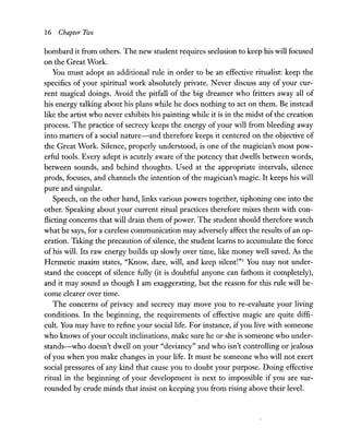 16 Chapter Two
bombard it from others. The new student requires seclusion to keep his will focused
on the Great Work.
You must adopt an additional rule in order to be an effective ritualist: keep the
specifics of your spiritual work absolutely private. Never discuss any of your cur-
rent magical doings. Avoid the pitfall of the big dreamer who fritters away all of
his energy talking about his plans while he does nothing to act on them. Be instead
like the artist who never exhibits his painting while it is in the midst of the creation
process. The practice of secrecy keeps the energy of your will from bleeding away
into matters of a social nature-and therefore keeps it centered on the objective of
the Great Work. Silence, properly understood, is one of the magician's most pow-
erful tools. Every adept is acutely aware of the potency that dwells between words,
between sounds, and behind thoughts. Used at the appropriate intervals, silence
prods, focuses, and channels the intention of the magician's magic. It keeps his will
pure and singular.
Speech, on the other hand, links various powers together, siphoning one into the
other. Speaking about your current ritual practices therefore mixes them with con-
flicting concerns that will drain them ofpower. The student should therefore watch
what he says, for a careless communication may adversely affect the results of an op-
eration. Taking the precaution ofsilence, the student learns to accumulate the force
of his will. Its raw energy builds up slowly over time, like money well saved. As the
Hermetic maxim states, "Know, dare, will, and keep silent!"l You may not under-
stand the concept of silence fully (it is doubtful anyone can fathom it completely),
and it may sound as though I am exaggerating, but the reason for this rule will be-
come clearer over time.
The concerns of privacy and secrecy may move you to re-evaluate your living
conditions. In the beginning, the requirements of effective magic are quite diffi-
cult. You may have to refine your social life. For instance, ifyou live with someone
who knows ofyour occult inclinations, make sure he or she is someone who under-
stands-who doesn't dwell on your "deviancy" and who isn't controlling or jealous
ofyou when you make changes in your life. It must be someone who will not exert
social pressures of any kind that cause you to doubt your purpose. Doing effective
ritual in the beginning of your development is next to impossible if you are sur-
rounded by crude minds that insist on keeping you from rising above their level.
 