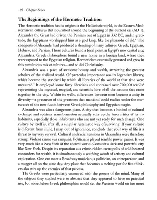 192 Chapte1' Seven
The Beginnings ofthe Hermetic Tradition
The Hermetic tradition has its origins in the Hellenistic world, in the Eastern Med-
iterranean cultures that flourished around the beginning of the current era (AD 1).
Alexander the Great had driven the Persians out of Egypt in 332 BC, and in grati-
tude, the Egyptians worshipped him as a god king, like the pharaohs of 01d.4
The
conquests ofAlexander had produced a blending ofmany cultures: Greek, Egyptian,
Hebrew, and Persian. These cultures found a focal point in Egypt's new capital city,
Alexandria. Greek philosophers found a new home in a foreign land, where they
were exposed to the Egyptian religion. Hermeticism eventually gestated and grew in
this tumultuous mix of cultures-and so did Christianity.
Alexandria was a place of awesome beauty and wealth, attracting the greatest
scholars of the civilized world. Of particular importance was its legendary library,
which became the standard by which all libraries of the world at that time were
measured.5
It employed some forty librarians and contained over 700,000 scrolls6
representing the mystical, magical, and scientific lore of all the nations that came
together in the city. Within its walls, differences between men became a unity in
diversity-a precursor of the greatness that mankind could realize under the nur-
turance of the new fusion between Greek philosophy and Egyptian magic.
Alexandria was also a dangerous place. A city that becomes a hotbed of cultural
exchange and spiritual transformation naturally stirs up the insecurities of its in-
habitants, especially those inhabitants who are not yet ready for such change. One
culture by itself is, after all, a singular systematic way of surviving. If your culture
is different from mine, I may, out of ignorance, conclude that your way of life is a
threat to my very survival. Cultural and racial tensions in Alexandria were therefore
strong. Violent crime was rampant. Politicians played terrible power games. It was
very much like a New York of the ancient world. Consider a dark and powerful city
like New York. Despite its reputation as a crime-ridden metropolis of cold-hearted
contenders for wealth, it is simultaneously a seething womb of artistry and cultural
exploration. One can meet a Broadway musician, a politician, an entrepreneur, and
a mugger all on the same day. Any place that becomes a melting pot for free think-
ers also stirs up the enemies of that process.
The Greeks were particularly enamored with the powers of the mind. Many of
the subjects they studied were so abstract that they appeared to have no practical
use, but nonetheless Greek philosophies would set the Western world on fire more
 