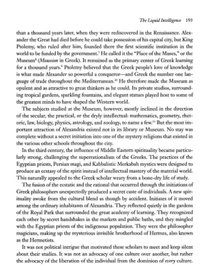 The Liquid Intelligence 193
than a thousand years later, when they were rediscovered in the Renaissance. Alex-
ander the Great had died before he could take possession ofhis capital city, but King
Ptolemy, who ruled after him, founded there the first scientific institution in the
world to be funded by the government.7
He called it the "Place ofthe Muses," or the
Museum8
(Mouseion in Greek). It remained as the primary center of Greek learning
for a thousand years.9
Ptolemy believed that the Greek people's love of knowledge
is what made Alexander so powerful a conqueror-and Greek the number one lan-
guage of trade throughout the Mediterranean.1O
He therefore made the Museum as
opulent and as attractive to great thinkers as he could. Its private studios, surround-
ing tropical gardens, sparkling fountains, and elegant statues played host to some of
the greatest minds to have shaped the Western world.
The subjects studied at the Museum, however, mostly inclined in the direction
of the secular, the practical, or the dryly intellectual: mathematics, geometry, rhet-
oric, law, biology, physics, astrology, and zoology, to name a few.lI
But the most im-
portant attraction of Alexandria existed not in its library or Museum. No stay was
complete without a secret initiation into one ofthe mystery religions that existed in
the various other schools throughout the city.
In the third century, the influence ofMiddle Eastern spirituality became particu-
larly strong, challenging the superrationalism of the Greeks. The practices of the
Egyptian priests, Persian magi, and Kabbalistic Merkabah mystics were designed to
produce an ecstasy ofthe spirit instead ofintellectual mastery ofthe material world.
This naturally appealed to the Greek scholar weary from a bone-dry life ofstudy.
The fusion ofthe ecstatic and the rational that occurred through the initiations of
Greek philosophers unexpectedly produced a secret caste ofindividuals. A new spir-
ituality awoke from the cultural blend as though by accident. Initiates of it moved
among the ordinary inhabitants ofAlexandria. They reflected quietly in the gardens
of the Royal Park that surrounded the great academy of learning. They recognized
each other by secret handshakes in the markets and public baths, and they mingled
with the Egyptian priests of the indigenous population. They were the philosopher
magicians, making up the mysterious invisible brotherhood of Hermes, also known
as the Hermetists.
It was not political intrigue that motivated these scholars to meet and keep silent
about their studies. It was not an advocacy of one culture over another, but rather
the advocacy of the liberation of the individual from the dominion of every culture.
 