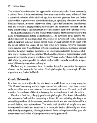194 Chapter Seven
The spirit of transformation that appeared in ancient Alexandria is not necessarily
a cultural force. It is an evolutionary force that exists within every individual. Not
a contrived ambition of the civilized ego, it is more the pressure from the Divine
Spark within to grow beyond current limitations, an upwelling oftruth in a world of
human deception. It was the silent voice ofthe Higher Selfthat moved these learned
men and women to meet privately, study quiedy, and experiment in secret-and to
bring the influence ofthat same truth more and more to bear on the physical world.
The Egyptian religion was the catalyst that awakened Hermetism (which was the
name for Hermeticism before the Renaissance). The Egyptians gave a colorful ritu-
alistic expression to the intellectual philosophies of Greece and Rome. Brilliandy
crafted Egyptian initiatory rituals helped many a Greek scholar get in touch with
the power behind the images of the gods of his own culture. Powerful magicians
were likewise born from thinkers of both converging cultures. In incense-imbued
temples, the art ofritual put the minds ofits Greek candidates into the service ofdi-
vine powers represented by gods like Thoth and Isis. Some of these initiates would
go on to become the greatest prophets ofthe Western world. Thanks to the magical
skill of the Egyptians, parallel threads of truth would eventually blend into a tapes-
try ofphilosophy, mysticism, and magic.
The best way to understand how Hermetism formed is to examine the separate
threads that harmonize in this union: Greek philosophy, Egyptian magic, Persian
mysticism, andJewish Kabbalah.
Greek Philosophy
It is from the ancient Greeks that the Western world draws its primary strengths.
The ideas of democracy and the importance of the individual come from them-
and materialism and science do too. For our considerations on Hermeticism, I will
mention three schools of Greek philosophy that are fundamental to its formation.
The first is Stoicism, a largely pantheistic philosophy. The Stoics believed that
the universe is God and that everything is divine. To their thinking, the Logos, or
controlling intellect of the universe, transforms itself into the material world in a
natural fashion, not a spiritual one. The world soul, of which all people are a part,
is completely material and mundane. As a result, the Stoics' philosophy was natu-
rally friendly to paganism, allowing for natural forces to be personified as gods of a
somewhat natural order. Nothing was considered supernatural.
 