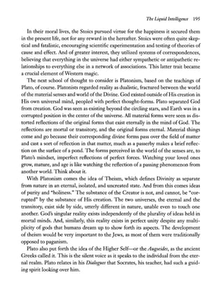 The Liquid Intelligence 195
In their moral lives, the Stoics pursued virtue for the happiness it secured them
in the present life, not for any reward in the hereafter. Stoics were often quite skep-
tical and fatalistic, encouraging scientific experimentation and testing of theories of
cause and effect. And of greater interest, they utilized systems of correspondences,
believing that everything in the universe had either sympathetic or antipathetic re-
lationships to everything else in a network of associations. This latter trait became
a crucial element ofWestern magic.
The next school of thought to consider is Platonism, based on the teachings of
Plato, of course. Platonists regarded reality as dualistic, fractured between the world
ofthe material senses and world ofthe Divine. God existed outside ofHis creation in
His own universal mind, peopled with perfect thought-forms. Plato separated God
from creation. God was seen as existing beyond the circling stars, and Earth was in a
corrupted position in the center of the universe. All material forms were seen as dis-
torted reflections of the original forms that exist eternally in the mind of God. The
reflections are mortal or transitory, and the original forms eternal. Material things
come and go because their corresponding divine forms pass over the field of matter
and cast a sort of reflection in that matter, much as a passerby makes a brief reflec-
tion on the surface of a pond. The forms perceived in the world of the senses are, to
Plato's mindset, imperfect reflections of perfect forces. Watching your loved ones
grow, mature, and age is like watching the reflection ofa passing phenomenon from
another world. Think about it.
With Platonism comes the idea of Theism, which defines Divinity as separate
from nature in an eternal, isolated, and uncreated state. And from this comes ideas
of purity and "holiness." The substance of the Creator is not, and cannot, be "cor-
rupted" by the substance of His creation. The two universes, the eternal and the
transitory, exist side by side, utterly different in nature, unable even to touch one
another. God's singular reality exists independently of the plurality of ideas held in
mortal minds. And, similarly, this reality exists in perfect unity despite any multi-
plicity of gods that humans dream up to show forth its aspects. The development
of theism would be very important to the Jews, as most of them were traditionally
opposed to paganism.
Plato also put forth the idea of the Higher Self-or the Augoeides, as the ancient
Greeks called it. This is the silent voice as it speaks to the individual from the eter-
nal realm. Plato relates in his Dialogues that Socrates, his teacher, had such a guid-
ing spirit looking over him.
 
