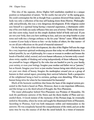 196 Chapter Seven
This idea of the separate, divine Higher Self establishes mankind in a unique
position as independent of nature. "In the world, but not ofit," as the saying goes.
He could contemplate his life as though from a position divorced from nature. His
body was only a reflection of his true self looking down from Heaven. Philosophi-
cally and politically, this was a very dangerous development. If the religious zealot
sees himself as a spiritual being having a material experience, a charismatic celeb-
rity of his own faith can easily influence him into acts ofterror. Think ofthe terror-
ism that exists today, based on this simple dualistic belief of body and soul. If you
are not your body, then you have nothing to lose, and you can strap bombs to your
torso and walk into a foreign embassy to die for your "divine" cause. What should
it matter ifyour body is blown to bits-or the bodies of others, for that matter-if
we are all just reflections on the pond of material existence?
On the brighter side ofthis development, the idea ofthe Higher Selfsets the stage
for a very important spiritual awakening process that today we call individuation. It is
indeed possible, by use of philosophy, for a man or woman to awaken and loosen the
bonds offamilial, tribal, societal, and even human influences, to become truly a stand-
alone entity capable of thinking and acting independently of those influences. Imag-
ine yourself no longer obligated by the roles that are handed to you by your family,
your society, or even your biology. Imagine your mother and father not as "parents,"
but as friends. Imagine your lover as just another human being onto which you proj-
ect your own ideals of beauty. Imagine the marketplace around you as a group of
humans in their animal aspect, practicing their survival behavior. Such a perspective
of the enlightened being is hard to envision, perhaps even disturbing. What does a
human being strive for when he has transcended his humanity?
Much of the hermetic worldview that forms the basis of the magical system pre-
sented in this book is based on Plato. However, there is one important difference,
and this brings us to the third school of thought: the N eo-Platonists.
The major philosopher behind Neo-Platonism was Plotinus of Alexandria. He
took the pantheistic universe of the Stoics and the theist duality of Plato and rec-
onciled them. A Greek initiate of the mysteries of the Persian magi, he eventually
settled in Alexandria, where he wrote and taught his illuminated form ofPlatonism.
According to Plotinus, God was both immanent within and transcendent to the
universe. He was completely beyond the comprehension ofthe mind, and yet at the
same time he was the essence of all that the mind beheld. In a vision of transcen-
 