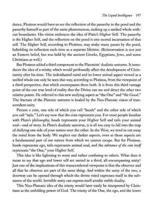 The Liquid Intelligence 197
dence, Plotinus would have us see the reflection of the passerby in the pond and the
passerby himself as part ofthe same phenomenon, making up a unified whole with-
out boundaries. His vision embraces the idea of Plato's Higher Self. The passerby
is the Higher Self, and the reflection on the pond is one mortal incarnation of that
self. The Higher Self, according to Plotinus, may make many passes by the pond,
beholding its reflection each time as a separate lifetime. (Reincarnation is not just
an Eastern belief, but was held by the ancient Greeks, Egyptians, Jews, and some
Christians as well.)
But Plotinus added a third component to the Platonists' dualistic universe. It intro-
duces the idea of a trinity, which would profoundly affect the development of Chris-
tianity after his time. The individuated mind and its lower animal aspect viewed as a
unified whole can only be seen that way, according to Plotinus, from the viewpoint of
a third perspective, that which encompasses them both. It is from this third vantage
point of the one true level ofreality that the Divine can see and direct the other two
relative points. He referred to this new unifying aspect as "the One" and "the Good."
The fracture of the Platonic universe is healed by the Neo-Platonic vision of tran-
scendent unity.
Picture a coin, one side of which you call "heads" and the other side of which
you call "tails." Let's say now that the coin represents you. For most people familiar
with Plato's philosophy, heads represents your Higher Self and tails your animal
soul-end ofstory. In Plato's dualistic universe, it is all too easy to fall into the trap
of deifying one side ofyour nature over the other. In the West, we tend to cut away
the mind from the body. We neglect our darker aspects, even as those aspects are
a fundamental part of our nature from which we cannot escape. But for Plotinus,
heads represents ego, tails represents animal soul, and the substance ofthe coin itself
represents "the One," your Higher Self.
This idea is like lightning to some and rather confusing to others. What does it
mean to say that ego and lower self are united in a third, all-encompassing unity?
Just one ofthe implications ofthis transcendental viewpoint is that the observer and
all that he observes are part of the same thing. And within the unity of the two, a
doorway can be opened through which the divine mind expresses itself in the sub-
stance ofthe world. Invisible unity can express itself amidst visible duality.
This Neo-Platonic idea of the trinity would later easily be interpreted by Chris-
tians as the unfolding power of God. The trinity of the One, the ego, and the lower
 