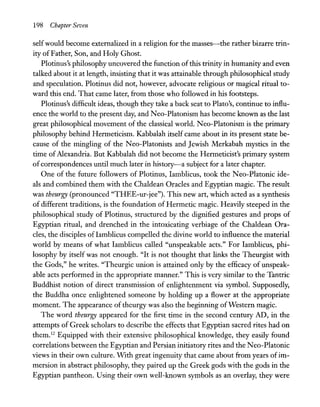 198 Chapter Seven
selfwould become externalized in a religion for the masses-the rather bizarre trin-
ity ofFather, Son, and Holy Ghost.
Plotinus's philosophy uncovered the function ofthis trinity in humanity and even
talked about it at length, insisting that it was attainable through philosophical study
and speculation. Plotinus did not, however, advocate religious or magical ritual to-
ward this end. That came later, from those who followed in his footsteps.
Plotinus's difficult ideas, though they take a back seat to Plato's, continue to influ-
ence the world to the present day, and Neo-Platonism has become known as the last
great philosophical movement of the classical world. N eo-Platonism is the primary
philosophy behind Henneticism. Kabbalah itself came about in its present state be-
cause of the mingling of the N eo-Platonists and Jewish Merkabah mystics in the
time ofAlexandria. But Kabbalah did not become the Henneticist's primary system
ofcorrespondences until much later in history-a subject for a later chapter.
One of the future followers of Plotinus, Iamblicus, took the Neo-Platonic ide-
als and combined them with the Chaldean Oracles and Egyptian magic. The result
was theurgy (pronounced "THEE-ur-jee"). This new art, which acted as a synthesis
of different traditions, is the foundation of Hermetic magic. Heavily steeped in the
philosophical study of Plotinus, structured by the dignified gestures and props of
Egyptian ritual, and drenched in the intoxicating verbiage of the Chaldean Ora-
cles, the disciples of Iamblicus compelled the divine world to influence the material
world by means of what Iamblicus called "unspeakable acts." For Iamblicus, phi-
losophy by itself was not enough. "It is not thought that links the Theurgist with
the Gods," he writes. "Theurgic union is attained only by the efficacy of unspeak-
able acts performed in the appropriate manner." This is very similar to the Tantric
Buddhist notion of direct transmission of enlightenment via symbol. Supposedly,
the Buddha once enlightened someone by holding up a flower at the appropriate
moment. The appearance of theurgy was also the beginning ofWestern magic.
The word theurgy appeared for the first time in the second century AD, in the
attempts of Greek scholars to describe the effects that Egyptian sacred rites had on
them.12
Equipped with their extensive philosophical knowledge, they easily found
correlations between the Egyptian and Persian initiatory rites and the N eo-Platonic
views in their own culture. With great ingenuity that came about from years ofim-
mersion in abstract philosophy, they paired up the Greek gods with the gods in the
Egyptian pantheon. Using their own well-known symbols as an overlay, they were
 