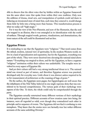 The Liquid Intelligence 199
able to discern that the silent voice that lay hidden within an Egyptian framework
was the same silent voice that spoke from within their own tradition. Only now
the addition of drama, ritual acts, and manipulation of symbols could aid them in
inducing an intoxicated state ofmind that, each time they entered it, would change
them little by little into a being more than human. This transformation process is
what we today call "high magic."
For it was the view of the Neo-Platonist, and now of the Hermetist, that the soul
was trapped in an illusion, that it was entangled in its identification with the world
of surfaces. Through magical words, gestures, visualizations, and dramatizations, the
inner nature ofthe selfcould be illuminated and set free.
Egyptian Priests
It is misleading to say that the Egyptians were "religious." That word comes from
the stilted, modern, rational view of spirituality. In the modern Western world, we
live in a land ofspecialization and separation, but for the Egyptians, everything was
part ofthe whole. They were never deceived into elevating the rational mind above
nature.13 Everything was magical to them, and for the Egyptians, to have a separate
"religious" institution within their culture was unthinkable. The temples were in-
. volved in every aspect ofEgyptian life.
And yet their culture still had a very strong intellectual thrust to it. The rational
mind was viewed as part of nature, and therefore Egyptian science was practical,
developed only for everyday uses. Little about it was abstract unless required to be
so for measurement of architecture or the counting of bags of grain.14
On the surface, the Egyptians seem pagan, but Egyptologists are well aware that
the inhabitants ofthe Nile Valley believed in one single supreme deity that was con-
sidered to be beyond comprehension. The various gods of their mythology were
aspects of the One. To them, the whole could only be comprehended through the
parts.
The Egyptians actually entertained many different versions of their mythology
in their spiritual practice. Different accounts of how creation carne into being, for
instance, were all regarded as valid, even though they contradicted each other in
principle and in sequence of events. The Egyptians did not find it confusing to mix
metaphors. They knew that the stories were not factually true but rather different
accounts of the same unfolding Divinity.IS
 