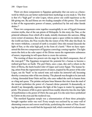 200 Chapter Seven
There are three components to Egyptian spirituality that can serve as a frame-
work by which you can better understand their mythology as you study it. The first
is that of a "high god" or solar Logos, whose power one could experience as the
life-giving sun. Ra and Horus are two leading examples of this power. The second
is that of the regenerative powers of nature, symbolized by Isis and other female
deities.I6
These two components come together meaningfully in one of Egypt's foremost
creation myths, that of the sun priests of Heliopolis: In this story, the Nun, or the
primeval substance from which all is made, initially dominates the universe, filling
every corner of existence. But as the universe opens a space within its midst so that
the world can form, the Nun recedes like the waters of the Nile after the flood. As
the waters withdraw, a mound of earth is revealed. Onto this mound descends the
light of Sun, or the solar high god, in the form of a hawk.I7
Here we have repre-
sented the first two components ofEgyptian cosmology coming together. The light
meets the dark as the solar aspect of the Divine meets the regenerative substances
of nature, impressing its will upon them to create the universe.
The meeting of these two powers sets the stage for the third component, that of
the man-god.IS The Egyptians recognized the potential for a human to become a
realized god here on Earth. The god Osiris, once a man, dies and is reborn in the
form of Horus, the hawk-headed ruler of Upper and Lower Egypt. The human be-
ing, arisen from the regenerative powers ofnature, inspired by the power ofthe solar
Logos, can die "back" to his natural state and realize his immortal self, becoming
thereby a conscious ruler ofhis own destiny. The pharaoh was thought to be just such
a being, descended from Osiris and Isis, who once walked the earth in human form
as a king and queen. The pristine and pure lotus blossom that rises from the mud of
the mound symbolizes the power of a human's divine potential. It dramatically, or
should I say theurgically, expresses the light of the Logos in matter by opening its
petals. The pressure oflife to grow upward from muddy obscurity into the clear light
of manifestation is the power of Osiris the man-god. It is the same force symbolized
by Christ on the cross and the medieval rose.
The standard Egyptian temple was a schematization of these three principles
brought together under one roof. Every temple was enclosed by an outer wall of
alternating concave and convex mud bricks, symbolizing the waters ofNun. Enter-
ing the grounds, one would find the hypostyle hall, which consisted of columns and
 