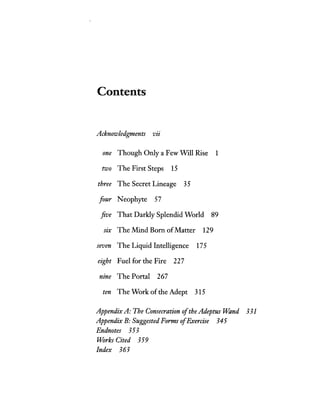 Contents
Acknowledgments Vl1
one Though Only a Few Will Rise 1
two The First Steps 15
three The Secret Lineage 35
four Neophyte 57
five That Darkly Splendid World 89
SIX The Mind Born ofMatter 129
seven The Liquid Intelligence 175
eight Fuel for the Fire 227
ntne The Portal 267
ten The Work of the Adept 315
AppendixA: The Consecration ofthe Adeptus Wand 331
Appendix B: Suggested Forms ofExercise 345
Endnotes 353
Works Cited 359
Index 363
 