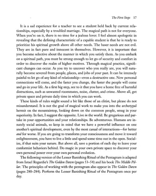 The First Steps 17
It is a sad experience for a teacher to see a student held back by current rela-
tionships, especially by a troubled marriage. The magical path is not for everyone.
When you're on it, there is no time for a jealous lover. I feel almost apologetic in
revealing that the defining characteristic of a capable student is that he is ready to
prioritize his spiritual growth above all other needs. The baser needs are not evil.
They are in fact pure and innocent in themselves. However, it is important that
you become selective about the manner in which you satisfy them. As you embark
on a spiritual path, you must be strong enough to let go of security and comfort in
order to discover the realm of higher motives. Through magical practice, signifi-
cant changes can occur. As you try to uncover who you really are, you will natu-
rally become severed from people, places, and jobs ofyour past. It can be intensely
painful to let go of any kind of relationship-even a destructive one. New personal
connections will come, and the faster you change, the faster the people will come
and go in your life. As a first big step, see to it that you have a home free ofharmful
distractions, such as unwanted roommates, noise, clutter, and crime. Above all, get
private space and private daily time in which you can work.
These kinds of rules might sound a bit like those of an elitist, but please do not
misunderstand. It is not the goal of magical work to make you into the archetypal
hermit on the mountaintop, looking down on the common people, smug in your
superiority. In fact, I suggest the opposite. Live in the world. Be gregarious and par-
take in your opportunities and your relationships. Be adventurous. Humans are in-
nately social animals, so keep in mind that we have a powerful influence on one
another's spiritual development, even by the most casual of interactions-for better
and for worse. ITyou are going to transform your consciousness and move it toward
enlightenment, you have to live a little and spend some time out in the open. Social-
ize, if that suits your nature. But above all, save a portion of each day to leave your
conformist behaviors behind. Do magic in your own private space to discover your
own personal power over your own personal evolution.
The following version ofthe Lesser Banishing Ritual ofthe Pentagram is adapted
from Israel Regardie's The Golden Dawn (pages 53-54) and his book The Middle Pil-
lar. The principles ofworking with the pentagram also appear in The Golden Dawn
(pages 280-284). Perform the Lesser Banishing Ritual of the Pentagram once per
day.
 