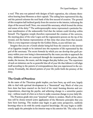 The Liquid Intelligence 201
a roof. This area was painted with designs of lush vegetation, the columns them-
selves bearing lotus blossoms as their capitals. The ceiling here represented the sky,
and the painted columns the reed bank of the first mound of creation. The ground
ofthis reception hall inclined gently from the exterior to the interior, indicating the
slope of the mound itself. Next, one entered the sanctuary, which housed the shrine
and statue of the deity.19 The anthropomorphic statue represented a particular hu-
man manifestation of the unknowable God that the initiate could develop within
himself. The Egyptian temple therefore represented the creation of the universe,
the meeting place of the solar Logos and the regenerative powers on the tip of the
mound, and the human representation of that deity that arises from that mound.
This is a very important concept for the Golden Dawn, as you will later see.
Imagine that you are a Greek scholar being led from the exterior to the interior
of an Egyptian temple to be initiated into the mysteries of life represented by the
god of the sanctuary. The secret formula by which you can develop that god's po-
tency within your own being is demonstrated by the route you take to approach the
deity. Additional hints are conveyed through the incantations of the priests, their
masks, the incense, the music, and the images that play before you. The experience
ofsuch an initiation can be so powerful that all ofyour life that follows it will align
itself according to the pattern of correspondences that you experienced in the cer-
emony. Eventually, the altered pattern of your life yields forth the potency of the
deity.
The Grade ofPracticus
As the name of the Theoricus grade implies, you have been, up until now, largely
able to deal with spiritual development in a "theoretical" way. Much of what you
have done has been enacted on the level of the mind: learning theories and cor-
respondences, observing the psyche, and achieving change in a somewhat passive
way-without much of a hint as to how to make conscious change in your daily life.
The Practicus grade stirs your "practical" talents to awaken. Much of the atten-
tion will be drawn toward active application of the Hermetic principles that you
have been learning. The student may begin to gain some perspective, suddenly
knowing what to do with his newly acquired knowledge. He may begin to delib-
erately apply the principles in his interior map to his exterior life. The value of the
 