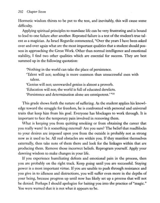 202 Chapter Seven
Hermetic wisdom thirsts to be put to the test, and inevitably, this will cause some
difficulty.
Applying spiritual principles to mundane life can be very frustrating and is bound
to lead to one failure after another. Repeated failure is a test ofthe student's true tal-
ent as a magician. As Israel Regardie commented, "Over the years I have been asked
over and over again what are the most important qualities that a student should pos-
sess in approaching the Great Work. Other than normal intelligence and emotional
stability, I find two other qualities which are essential for success. They are best
summed up in the following quotation:
'Nothing in the world can take the place ofpersistence.
'Talent will not; nothing is more common than unsuccessful men with
talent.
'Genius will not; unrewarded genius is almost a proverb.
'Education will not; the world is full of educated derelicts.
'Persistence and determination alone are omnipotent.' "20
This grade shows forth the nature ofsuffering. As the student applies his knowl-
edge toward the struggle for freedom, he is confronted with personal and universal
traits that keep him from his goal. Everyone has blockages to work through. It is
important to face the temporary pain involved in removing them.
What is keeping you from quitting smoking or from obtaining the career that
you really want? Is it something external? Are you sure? The belief that roadblocks
to your desires are imposed upon you from the outside is probably not as strong
now as it used to be. All real obstacles are within you. If they manifest themselves
externally, then take note of them there and look for the linkages within that are
producing them. Remove those incorrect beliefs. Reprogram yourself. Apply your
dawning wisdom to make changes in your life.
If you experience humiliating defeats and emotional pain in the process, then
you are probably on the right track. Keep going until you are successful. Staying
power is a most important virtue. Ifyou are unable to push through resistance and
you give in to idleness and distractions, you will suffer even more in the depths of
your being, because progress up until now has likely set up a process that will not
be denied. Perhaps I should apologize for baiting you into the practice of "magic."
You were warned that it is not what it appears to be.
 