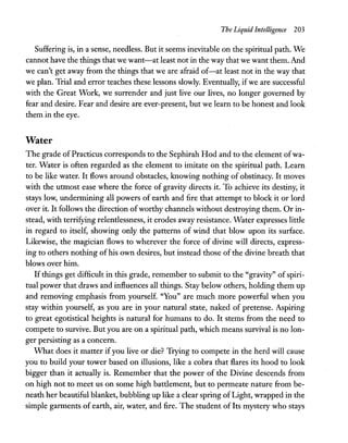 The Liquid Intelligence 203
Suffering is, in a sense, needless. But it seems inevitable on the spiritual path. We
cannot have the things that we want-at least not in the way that we want them. And
we can't get away from the things that we are afraid of-at least not in the way that
we plan. Trial and error teaches these lessons slowly. Eventually, if we are successful
with the Great Work, we surrender and just live our lives, no longer governed by
fear and desire. Fear and desire are ever-present, but we learn to be honest and look
them in the eye.
Water
The grade ofPracticus corresponds to the Sephirah Hod and to the element ofwa-
ter. Water is often regarded as the element to imitate on the spiritual path. Learn
to be like water. It flows around obstacles, knowing nothing of obstinacy. It moves
with the utmost ease where the force of gravity directs it. To achieve its destiny, it
stays low, undermining all powers of earth and fire that attempt to block it or lord
over it. It follows the direction ofworthy channels without destroying them. Or in-
stead, with terrifying relentlessness, it erodes away resistance. Water expresses little
in regard to itself, showing only the patterns of wind that blow upon its surface.
Likewise, the magician flows to wherever the force of divine will directs, express-
ing to others nothing ofhis own desires, but instead those of the divine breath that
blows over him.
Ifthings get difficult in this grade, remember to submit to the "gravity" ofspiri-
tual power that draws and influences all things. Stay below others, holding them up
and removing emphasis from yourself. "You" are much more powerful when you
stay within yourself, as you are in your natural state, naked of pretense. Aspiring
to great egotistical heights is natural for humans to do. It stems from the need to
compete to survive. But you are on a spiritual path, which means survival is no lon-
ger persisting as a concern.
What does it matter ifyou live or die? Trying to compete in the herd will cause
you to build your tower based on illusions, like a cobra that flares its hood to look
bigger than it actually is. Remember that the power of the Divine descends from
on high not to meet us on some high battlement, but to permeate nature from be-
neath her beautiful blanket, bubbling up like a clear spring ofLight, wrapped in the
simple garments of earth, air, water, and fire. The student of Its mystery who stays
 