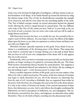 204 Chapter Seven
lowly, even as he develops his high gifts of intelligence, will bear witness to the na-
ked foundation of all things. As he builds himself up toward the heavens by using
the abstract image of the Tree of Life, he should likewise remember the example
of an actual tree and sink his roots deep into the nourishing depths of the earth.
This Tree of linked concepts extends via mental abstraction beyond the physical
world, allowing the mind to expand beyond its natural limits. The two different
color scales of the Tree of Life, which you have "built in" to your body so far, are
two levels of such a structure. Just two more color scales and you will be ready to
bridge Heaven and Earth.
Self-observation becomes key here, as is usually the case. See yourself as the re-
ceptive vessel of divine influence. You may begin to notice the effects of the higher
planes upon the lower, so use what you experience to achieve better and better con-
tact with your Higher Self.
Divination becomes especially important in this grade. Every detail of our ex-
istence is a manifestation of the directing power of the Divine. That means that
every detail is a potential sign or message alerting you to the path at hand. Know
that you have no will of your own, independent of the divine will. It only appears
that way to the unaware.
Paradoxically, when you learn to surrender your personal will, you become inde-
pendent, no longer needing to be guided by curriculums like this one. The Great
Work involves surrendering illusory freedom for actual freedom. The magician is
one who has abandoned himself and submitted to the Divine. He has nothing to
lose and nothing to gain-a truly fearsome power to reckon with!
Purity is another important attribute ofthis grade, and as you may suspect, it has
little to do with so-called moral purity. The nature of the four elements of creation
may begin to clarify themselves for you. All of the elements are inherently free
from the stain of evil. According to Kabbalah, they are supported from within by
the power of the Kerubim, the archangels who exist at the foot ofthe divine throne.
It is only in the realms of Yetzirah and Assiah, of the external interaction of these
forces, that disharmony can exist. And it only follows that thoughts conditioned by
disharmony can lead to perceptions of defilement, sin, and unhappiness. The na-
ked elements, untouched by fear, desire, and judgment, are inherently clean within
themselves. They are the limbs of Spirit, extending into the phenomenal world.
 