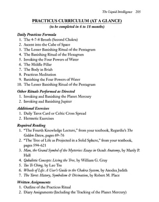 The Liquid Intelligence 205
PRACTICUS CURRICULUM (AT A GLANCE)
(to be completed in 6 to 18 months)
Daily Practicus Formula
1. The 4-7-8 Breath (Second Chakra)
2. Ascent into the Cube of Space
3. The Lesser Banishing Ritual ofthe Pentagram
4. The Banishing Ritual of the Hexagram
5. Invoking the Four Powers ofWater
6. The Middle Pillar
7. The Body in Briah
8. Practicus Meditation
9. Banishing the Four Powers of Water
10. The Lesser Banishing Ritual of the Pentagram
Other Rituals Peiformed as Directed
1. Invoking and Banishing the Planet Mercury
2. Invoking and BanishingJupiter
Additional Exercises
1. Daily Tarot Card or Celtic Cross Spread
2. Hermetic Exercises
Required Reading
1. "The Fourth Knowledge Lecture," from your textbook, Regardie's The
Golden Dawn, pages 69-76
2. "The Tree of Life as Projected in a Solid Sphere," from your textbook,
pages 594-621
3. Man, the Grand Symbol ofthe Mysteries: Essays in Occult Anatomy, by Manly P.
Hall
4. Qabalistic Concepts: Living the Tree, by William G. Gray
5. Tao Te Ching, by Lao Tsu
6. Wheels ofLife: A User's Guide to the Chakra System, by AnodeaJudith
7. The Tarot: History, Symbolism &' Divination, by Robert M. Place
Written Assignments
1. Outline of the Practicus Ritual
2. Diary Assignments (Including the Tracking of the Planet Mercury)
 