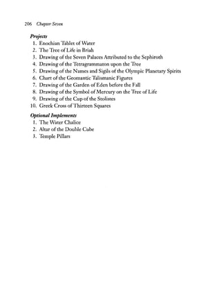 206 Chapter Seven
Projects
1. Enochian Tablet ofWater
2. The Tree ofLife in Briah
3. Drawing of the Seven Palaces Attributed to the Sephiroth
4. Drawing of the Tetragrammaton upon the Tree
5. Drawing ofthe Names and Sigils of the Olympic Planetary Spirits
6. Chart of the Geomantic Talismanic Figures
7. Drawing ofthe Garden of Eden before the Fall
8. Drawing of the Symbol ofMercury on the Tree of Life
9. Drawing ofthe Cup ofthe Stolistes
10. Greek Cross ofThirteen Squares
Optional Implements
1. The Water Chalice
2. Altar of the Double Cube
3. Temple Pillars
 