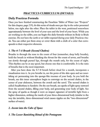 The Liquid Intelligence 207
PRACTICUS CURRICULUM (DETAILS)
Daily Practicus Fonnula
Once you have finished constructing the Enochian Tablet of Water (see "Projects"
for this chapter, page 219), do this series ofrituals once per day in the order presented
below, one right after the other. Place the tablet in the west, positioned somewhere
approximately between the level ofyour eyes and the level ofyour heart. While you
are working on the tablet, you can begin this daily formula without its Body in Briah
exercise. Do not have the earth or air tablet exposed during your daily Practicus ritu-
als. You can either put them away or cover them with a cloth of a color that corre-
sponds to their respective elements.
1. The 4-7-8 Breath (Second Chakra)
Breathe in through the nose to the count of four (remember, deep belly breaths),
hold the breath in without blocking the throat for the count of seven, and breathe
out slowly through pursed lips, through the mouth only, for the count of eight.
This rhythm can be at any speed, but choose one that is comfortable. It is the ratio
ofbreaths that is the most important.
After you have done the 4-7-8 breath before ritual for a month, incorporate a
visualization into it. As you breathe in, see the pores of the skin open and see nour-
ishing air permeating into the sponge-like recesses of your body. As you hold the
breath, see this inner atmosphere begin to converge on the second chakra, in the
center of your abdomen, between the crotch and the navel. The second chakra is
called Swadhisthana in Sanskrit. On the out-breath, see sparks oflight spray outward
from the second chakra, filling your body, and generating your body of light. See
the spray of sparks as though it were an impact signature of invisible light from a
higher dimension, striking the inside ofyour three-dimensional body (similar to the
way the invisible, three-dimensional wind causes ripples on the "two-dimensional"
surface ofwater).
2. Ascent into the Cube ofSpace
3. The Lesser Banishing Ritual ofthe Pentagram
 