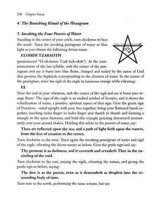 208 Chapter Seven
4. The Banishing Ritual ofthe Hexag;ram
5. Invoking the Four Powers ofTVater
Standing in the center ofyour circle, tum clockwise to face
the south. Trace the invoking pentagram of water in blue
light as you vibrate the following divine name:
ELOHIM TZABAOTH
(pronounced "El-oh-heem Tzah-bah-ohth"). At the com-
mencement of the last syllable, stab the center of the pen-
tagram and see it burst into blue flame, charged and sealed by the name of God
that governs the Sephirah corresponding to the element of water. In the center of
the pentagram, trace the sigil ofthe eagle in luminous orange while vibrating:
EL
Near the end of your vibration, stab the center of the sigil and see it burst into or-
ange flame. The sign of the eagle is an exalted symbol of Scorpio, and it shows the
volatilization of water, a positive, spiritual aspect of that sign. Give the grade sign
of Practicus-stand upright with your feet together, bring your flattened hands to-
gether, touching index finger to index finger and thumb to thumb and forming a
triangle in the space between, and hold this triangle pointing downward momen-
tarily over your second chakra. Holding this salute to the powers ofwater, say:
Thou art reflected upon the sea, and a path oflight lieth upon the waters,
from the feet ofcreation to the crown.
Tum clockwise to the west. Trace again the invoking pentagram of water and sigil
of the eagle, vibrating the divine names as before. Give the grade sign and say:
Thy garment is as darkness, and it covereth and revealeth Thee in the en-
circling ofthe void.
Tum clockwise to the east, tracing the sigils, vibrating the names, and giving the
grade sign as before, saying:
Thy dew is as the purest, even as it descendeth as droplets into the re-
sounding body oftime.
Tum now to the north, performing the same actions, but say:
 