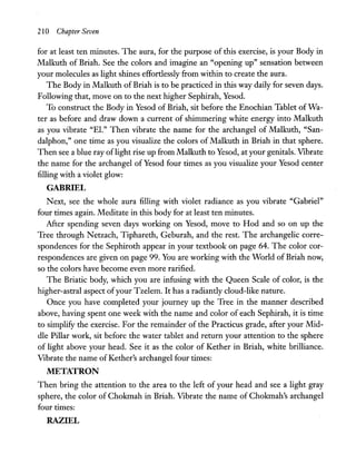 210 Chapter Seven
for at least ten minutes. The aura, for the purpose of this exercise, is your Body in
Malkuth of Briah. See the colors and imagine an "opening up" sensation between
your molecules as light shines effortlessly from within to create the aura.
The Body in Malkuth of Briah is to be practiced in this way daily for seven days.
Following that, move on to the next higher Sephirah, Yesod.
To construct the Body in Yesod of Briah, sit before the Enochian Tablet of Wa-
ter as before and draw down a current of shimmering white energy into Malkuth
as you vibrate "E1." Then vibrate the name for the archangel of Malkuth, "San-
dalphon," one time as you visualize the colors of Malkuth in Briah in that sphere.
Then see a blue ray oflight rise up from Malkuth to Yesod, at your genitals. Vibrate
the name for the archangel of Yesod four times as you visualize your Yesod center
filling with a violet glow:
GABRIEL
Next, see the whole aura filling with violet radiance as you vibrate "Gabriel"
four times again. Meditate in this body for at least ten minutes.
After spending seven days working on Yesod, move to Hod and so on up the
Tree through Netzach, Tiphareth, Geburah, and the rest. The archangelic corre-
spondences for the Sephiroth appear in your textbook on page 64. The color cor-
respondences are given on page 99. You are working with the World of Briah now,
so the colors have become even more rarified.
The Briatic body, which you are infusing with the Queen Scale of color, is the
higher-astral aspect ofyour Tzelem. It has a radiantly cloud-like nature.
Once you have completed your journey up the Tree in the manner described
above, having spent one week with the name and color of each Sephirah, it is time
to simplify the exercise. For the remainder of the Practicus grade, after your Mid-
dle Pillar work, sit before the water tablet and return your attention to the sphere
of light above your head. See it as the color of Kether in Briah, white brilliance.
Vibrate the name of Kether's archangel four times:
METATRON
Then bring the attention to the area to the left of your head and see a light gray
sphere, the color of Chokmah in Briah. Vibrate the name of Chokmah's archangel
four times:
RAZIEL
 