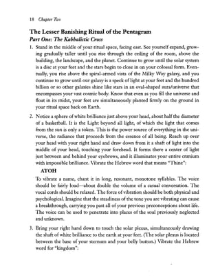 18 Chapter Two
The Lesser Banishing Ritual ofthe Pentagram
Part One: The Kabbalistic Cross
1. Stand in the middle of your ritual space, facing east. See yourself expand, grow-
ing gradually taller until you rise through the ceiling of the room, above the
building, the landscape, and the planet. Continue to grow until the solar system
is a disc at your feet and the stars begin to close in on your colossal form. Even-
tually, you rise above the spiral-armed vista of the Milky Way galaxy, and you
continue to grow until our galaxy is a speck oflight at your feet and the hundred
billion or so other galaxies shine like stars in an oval-shaped aura/universe that
encompasses your vast cosmic body. Know that even as you fill the universe and
float in its midst, your feet are simultaneously planted firmly on the ground in
your ritual space back on Earth.
2. Notice a sphere ofwhite brilliance just above your head, about halfthe diameter
of a basketball. It is the Light beyond all light, of which the light that comes
from the sun is only a token. This is the power source of everything in the uni-
verse, the radiance that proceeds from the essence of all being. Reach up over
your head with your right hand and draw down from it a shaft of light into the
middle of your head, touching your forehead. It forms there a center of light
just between and behind your eyebrows, and it illuminates your entire cranium
with impossible brilliance. Vibrate the Hebrew word that means "Thine":
ATOH
To vibrate a name, chant it in long, resonant, monotone syllables. The voice
should be fairly loud-about double the volume of a casual conversation. The
vocal cords should be relaxed. The force ofvibration should be both physical and
psychological. Imagine that the steadiness ofthe tone you are vibrating can cause
a breakthrough, carrying you past all ofyour previous preconceptions about life.
The voice can be used to penetrate into places of the soul previously neglected
and unknown.
3. Bring your right hand down to touch the solar plexus, simultaneously drawing
the shaft ofwhite brilliance to the earth at your feet. (The solar plexus is located
between the base of your sternum and your belly button.) Vibrate the Hebrew
word for "kingdom":
 