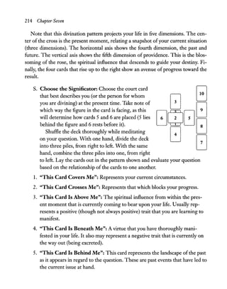 214 Chapter Seven
Note that this divination pattern projects your life in five dimensions. The cen-
ter of the cross is the present moment, relating a snapshot ofyour current situation
(three dimensions). The horizontal axis shows the fourth dimension, the past and
future. The vertical axis shows the fifth dimension of providence. This is the blos-
soming of the rose, the spiritual influence that descends to guide your destiny. Fi-
nally, the four cards that rise up to the right show an avenue ofprogress toward the
result.
S. Choose the Significator: Choose the court card
that best describes you (or the person for whom
you are divining) at the present time. Take note of
which way the figure in the card is facing, as this
will determine how cards 5 and 6 are placed (5 lies
behind the figure and 6 rests before it).
Shuffle the deck thoroughly while meditating
on your question. With one hand, divide the deck
into three piles, from right to left. With the same
hand, combine the three piles into one, from right
to left.Lay the cards out in the pattern ~hown and evaluate your question
based on the relationship of the cards to one another.
1. "This Card Covers Me": Represents your current circumstances.
2. "This Card Crosses Me": Represents that which blocks your progress.
3. "This Card Is Above Me": The spiritual influence from within the pres-
ent moment that is currently coming to bear upon your life. Usually rep-
resents a positive (though not always positive) trait that you are learning to
manifest.
4. "This Card Is Beneath Me": A virtue that you have thoroughly mani-
fested in your life. It also may represent a negative trait that is currently on
the way out (being excreted).
5. "This Card Is Behind Me": This card represents the landscape ofthe past
as it appears in regard to the question. These are past events that have led to
the current issue at hand.
 