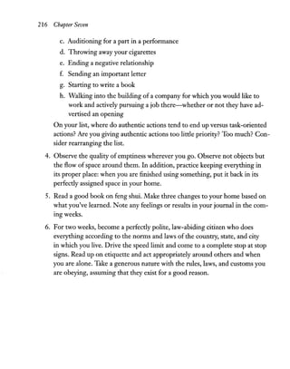 216 Chapter Seven
c. Auditioning for a part in a performance
d. Throwing away your cigarettes
e. Ending a negative relationship
f. Sending an important letter
g. Starting to write a book
h. Walking into the building of a company for which you would like to
work and actively pursuing a job there-whether or not they have ad-
vertised an opening
On your list, where do authentic actions tend to end up versus task-oriented
actions? Are you giving authentic actions too little priority? Too much? Con-
sider rearranging the list.
4. Observe the quality of emptiness wherever you go. Observe not objects but
the flow ofspace around them. In addition, practice keeping everything in
its proper place: when you are finished using something, put it back in its
perfectly assigned space in your home.
s. Read a good book on feng shui. Make three changes to your home based on
what you've learned. Note any feelings or results in your journal in the com-
ingweeks.
6. For two weeks, become a perfectly polite, law-abiding citizen who does
everything according to the norms and laws of the country, state, and city
in which you live. Drive the speed limit and come to a complete stop at stop
signs. Read up on etiquette and act appropriately around others and when
you are alone. Take a generous nature with the rules, laws, and customs you
are obeying, assuming that they exist for a good reason.
 
