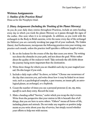 Written Assignments
1. Outline ofthe Practicus Ritual
Done as for the Neophyte ritual.
The Liquid Intelligence 217
2. Diary Assignments (Including the Tracking ofthe Planet Mercury)
As you do your daily diary entries throughout Practicus, include an extra heading
every day in which you track the planet Mercury as it passes through the signs of
the zodiac. Also note when it is in retrograde. In addition, as you work with the
archangels in the Body in Briah exercise, write the name every day of the archangel
(in Hebrew) you are currently invoking (see page 64 of your textbook, The Golden
Dawn). And furthermore, incorporate the following practices into your writing, one
practice each month, unless the practice itselfspecifies a different length of time:
1. Be on the lookout for the events of the day that cause you stress. Try writing
not about the obstacles in your path, and not about the goal. Write rather
about the quality of the endeavor itself. Take seriously the old cliche about
the journey being more important than the destination.
2. Write three things for which you are thankful each day in your magical jour-
nal. Do this longer ifyou wish.
3. Include a daily topic called "As above, so below." Choose one occurrence of
the day that concerns you, and write about how it may be linked to an inner
trait, such as a psychological complex, a past trauma, an innate gift, an astro-
logical planet, an archangel, or a Sephirah.
4. Count the number of times you use a personal pronoun (1, me, my, mine,
myself) in each diary entry. Record the total.
5. Make a heading called "Service," under which you recap the day's events.
Write from the perspective that your station in life is beneath that of all
things, that you are here to serve others. "Others" means all forms of life,
including plants and animals. Do not make any negative or positive judg-
ments as you write about your day ofservice, but simply record whether
your efforts to help met with success.
 