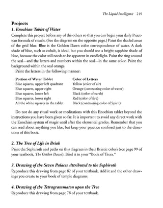 The Liquid Intelligence 219
Projects
1. Enochian Tablet ofwater
Complete this project before any ofthe others so that you can begin your daily Pract-
icus formula ofrituals. (See the diagram on the opposite page.) Paint the shaded areas
of the grid blue. Blue is the Golden Dawn color correspondence of water. A dark
shade of blue, such as cobalt, is ideal, but you should use a bright sapphire shade of
blue, because the color still needs to be apparent in candlelight. Paint the ring around
the seal-and the letters and numbers within the seal-in the same color. Paint the
background within the seal orange.
Paint the letters in the following manner:
Portion ofWater Tablet
Blue squares, upper left quadrant
Blue squares, upper right
Blue squares, lower left
Blue squares, lower right
All the white squares in the tablet
Color ofLetters
Yellow (color of air)
Orange (contrasting color of water)
Black (color of earth)
Red (color offire)
Black (contrasting color of Spirit)
Do not do any ritual work or meditations with this Enochian tablet beyond the
instructions you have been given so far. It is important to avoid any direct work with
the Enochian system of magic until after the elemental grades. Remember that you
can read about anything you like, but keep your practice confined just to the direc-
tions of this book.
2. The Tree ofLife in Briah
Paint the Sephiroth and paths on this diagram in their Briatic colors (see page 99 of
your textbook, The Golden Dawn). Bind it in your "Book ofTrees."
3. Drawing ofthe Seven Palaces Attributed to the Sephiroth
Reproduce this drawing from page 82 ofyour textbook. Add it and the other draw-
ings you create to your book of temple diagrams.
4. Drawing ofthe Tetrag;rammaton upon the Tree
Reproduce this drawing from page 78 ofyour textbook.
 