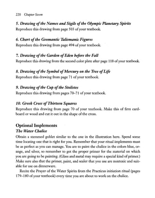 220 Chapter Seven
5. Drawing ofthe Names and Sigils ofthe Olympic Planetary Spirits
Reproduce this drawing from page 503 ofyour textbook.
6. Chart ofthe Geomantic Talismanic Figures
Reproduce this drawing from page 494 ofyour textbook.
7. Drawing ofthe Garden ofEden before the Fall
Reproduce this drawing from the second color plate after page 118 ofyour textbook.
8. Drawing ofthe Symbol ofMercury on the Tree ofLife
Reproduce this drawing from page 71 ofyour textbook.
9. Drawing ofthe Cup ofthe Stolistes
Reproduce this drawing from pages 70-71 ofyour textbook.
10. Greek Cross ofThirteen Squares
Reproduce this drawing from page 70 of your textbook. Make this of firm card-
board or wood and cut it out in the shape of the cross.
Optional Implements
The "Water Chalice
Obtain a stemmed goblet similar to the one in the illustration here. Spend some
time locating one that is right for you. Remember that your ritual implements must
be as perfect as you can manage. You are to paint the chalice in the colors blue, or-
ange, and silver, so remember to get the proper primer for the material on which
you are going to be painting. (Glass and metal may require a special kind ofprimer.)
Make sure also that the primer, paint, and sealer that you use are nontoxic and suit-
able for use on dinnerware.
Recite the Prayer of the Water Spirits from the Practicus initiation ritual (pages
179-180 ofyour textbook) every time you are about to work on the chalice.
 