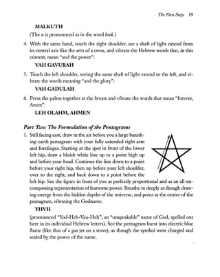 The First Steps 19
MALKUTH
(The u is pronounced as in the word book.)
4. With the same hand, touch the right shoulder, see a shaft of light extend from
its central axis like the arm of a cross, and vibrate the Hebrew words that, in this
context, mean "and the power":
VAHGAVURAH
5. Touch the left shoulder, seeing the same shaft of light extend to the left, and vi-
brate the words meaning "and the glory":
VAHGADULAH
6. Press the palms together at the breast and vibrate the words that mean "forever,
Amen":
LEH OLAHM, AHMEN
Part Two: The Formulation ofthe Pentagrams
1. Still facing east, draw in the air before you a large banish-
ing-earth pentagram with your fully extended right arm
and forefinger. Starting at the spot in front of the lower
left hip, draw a bluish white line up to a point high up
and before your head. Continue the line down to a point
before your right hip, then up before your left shoulder,
over to the right, and back down to a point before the
left hip. See the figure in front ofyou as perfectly proportional and as an all-en-
compassing representation offearsome power. Breathe in deeply as though draw-
ing energy from the hidden depths of the universe, and point at the center ofthe
pentagram, vibrating the Godname:
YHVH
(pronounced "Yod-Heh-Vau-Heh"; an "unspeakable" name of God, spelled out
here in its individual Hebrew letters). See the pentagram burst into electric blue
flame (like that of a gas jet on a stove), as though the symbol were charged and
sealed by the power of the name.
 