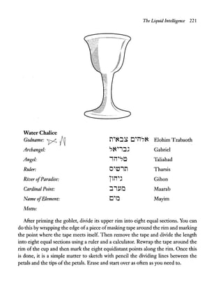 The Liquid Intelligence 221
Water Chalice
Godname: y. ~ n"~:J~ C"iT?~ Elohim Tzabaoth
Archangel: ?~"1:J' Gabriel
Angel: 'iT"?~ Taliahad
Ruler: O"tv1n Tharsis
River ofParadise: liiT'" Gihon
Cardinal Point: :J1!'a Maarab
Name ofElement: c"a Mayim
Motto:
After priming the goblet, divide its upper rim into eight equal sections. You can
do this by wrapping the edge ofa piece ofmasking tape around the rim and marking
the point where the tape meets itself. Then remove the tape and divide the length
into eight equal sections using a ruler and a calculator. Rewrap the tape aroUnd the
rim of the cup and then mark the eight equidistant points along the rim. Once this
is done, it is a simple matter to sketch with pencil the dividing lines between the
petals and the tips ofthe petals. Erase and start over as often as you need to.
 