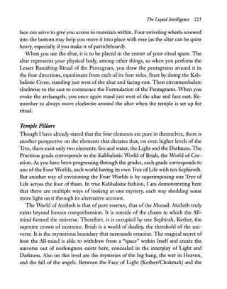The Liquid Intelligence 223
face can serve to give you access to materials within. Four swiveling wheels screwed
into the bottom may help you move it into place with ease (as the altar can be quite
heavy, especially ifyou make it of particleboard).
When you use the altar, it is to be placed in the center ofyour ritual space. The
altar represents your physical body, among other things, so when you perform the
Lesser Banishing Ritual of the Pentagram, you draw the pentagrams around it in
the four directions, equidistant from each of its four sides. Start by doing the Kab-
balistic Cross, standing just west of the altar and facing east. Then circumambulate
clockwise to the east to commence the Formulation of the Pentagrams. When you
evoke the archangels, you once again stand just west of the altar and face east. Re-
member to always move clockwise around the altar when the temple is set up for
ritual.
Temple Pillars
Though I have already stated that the four elements are pure in themselves, there is
another perspective on the elements that dictates that, on even higher levels of the
Tree, there exist only two elements: fire and water, the Light and the Darkness. The
Practicus grade corresponds to the Kabbalistic World of Briah, the World of Cre-
ation. As you have been progressing through the grades, each grade corresponds to
one ofthe Four Worlds, each world having its own Tree of Life with ten Sephiroth.
But another way of envisioning the Four Worlds is by superimposing one Tree of
Life across the four of them. In true Kabbalistic fashion, I am demonstrating here
that there are multiple ways o(Iooking at one mystery, each way shedding some
more light on it through its alternative account.
The World of Atziluth is that of pure essence, that of the Monad. Atziluth truly
exists beyond human comprehension. It is outside of the chasm in which the AlI-
mind formed the universe. Therefore, it is occupied by one Sephirah, Kether, the
supreme crown of existence. Briah is a world of duality, the threshold of the uni-
verse. It is the mysterious boundary that surrounds creation. The magical secret of
how the All-mind is able to withdraw from a "space" within Itself and create the
universe out of nothingness exists here, concealed in the interplay of Light and
Darkness. Also on this level are the mysteries of the big bang, the war in Heaven,
and the fall of the angels. Between the Face of Light (KetheriChokmah) and the
 